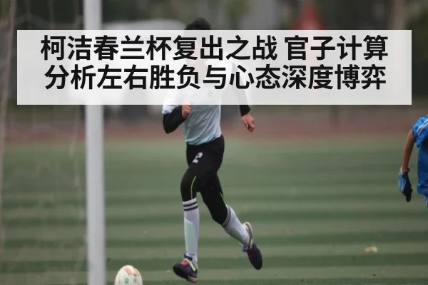 柯洁春兰杯复出之战 官子计算分析左右胜负与心态深度博弈