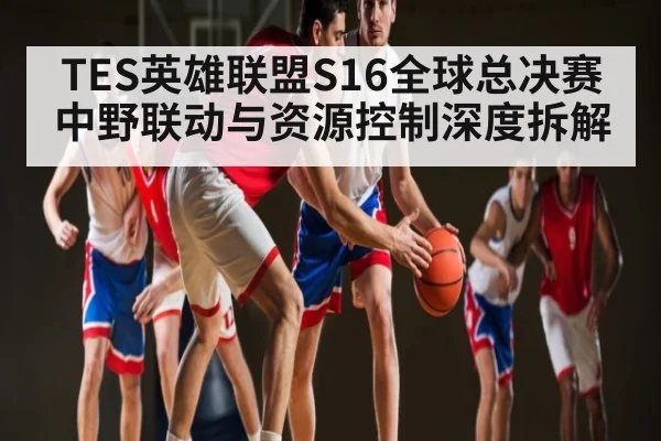 TES英雄联盟S16全球总决赛中野联动与资源控制深度拆解